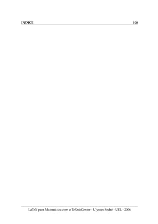 IX.7. ÍNDICE REMISSIVO NO TEXNICCENTER 86
.7. Í   TXC
Podemos criar um ı́ndice remissivo no documento para indicar as páginas onde
estão localizadas as informações mais importantes.
1. Para criar no L
A
TEX o ı́ndice no processo de compilação, devemos inserir no
preâmbulo do documento, a linha:
usepackage{makeidx}
2. A seguinte linha de código permite criar um arquivo de ı́ndices. Escreva este
código exatamente uma linha antes de begin{document}.
makeindex
3. A seguinte linha de código imprime o arquivo de ı́ndices no documento. Exata-
mente uma linha antes end{document}, insira a linha de comando
printindex
4. Para indicar o local onde aparece o nome do criador do TEX, devemos escrever o
código abaixo que fica escondido quando se visualiza o documento.
O criador do TeX
index{Knuth, Donald E.}
foi Donald Knuth.
O criador do TeX foi Donald Knuth.
5. Para ver funcionando tudo isto dentro do TeXnicCenter, acione os menus Build ,
Current File e depois MakeIndex .
6. Compile pelo menos duas vezes com Ctrl+F7 e veja que foi criado um arquivo
de ı́ndices (uma folha no final do documento) com a forma abaixo, indicando
que as referências ao Knuth estão na páginas número 1 e 94 do documento.
Knuth, Donald E.,1,94
7. Insira o seguinte código em algum local do seu documento:
index{comentários}
LaTeX para Matemática com o TeXnicCenter - Ulysses Sodré - UEL - 2006
 