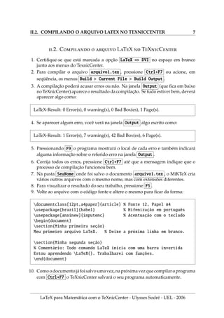II.2. COMPILANDO O ARQUIVO LATEX NO TEXNICCENTER 7
.2. C   LTX  TXC
1. Certifique-se que está marcada a opção LaTeX => DVI no espaço em branco
junto aos menus do TexnicCenter.
2. Para compilar o arquivo arquivo1.tex , pressione Ctrl+F7 ou acione, em
seqüência, os menus Build > Current File > Build Output .
3. A compilação poderá acusar erros ou não. Na janela Output (que fica em baixo
no TeXnicCenter) aparece o resultado da compilação. Se tudo estiver bem, deverá
aparecer algo como:
LaTeX-Result: 0 Error(s), 0 warning(s), 0 Bad Box(es), 1 Page(s).
4. Se aparecer algum erro, você verá na janela Output algo escrito como:
LaTeX-Result: 1 Error(s), 7 warning(s), 42 Bad Box(es), 6 Page(s).
5. Pressionando F9 o programa mostrará o local de cada erro e também indicará
alguma informação sobre o referido erro na janela Output .
6. Corrija todos os erros, pressione Ctrl+F7 até que a mensagem indique que o
processo de compilação funcionou bem.
7. Na pasta SeuNome onde foi salvo o documento arquivo1.tex , o MiKTeX cria
vários outros arquivos com o mesmo nome, mas com extensões diferentes.
8. Para visualizar o resultado do seu trabalho, pressione F5 .
9. Volte ao arquivo com o código fonte e altere o mesmo para ficar da forma:
documentclass[12pt,a4paper]{article} % Fonte 12, Papel A4
usepackage[brazil]{babel} % Hifenização em português
usepackage[ansinew]{inputenc} % Acentuação com o teclado
begin{document}
section{Minha primeira seção}
Meu primeiro arquivo LaTeX. % Deixe a próxima linha em branco.
section{Minha segunda seção}
% Comentário: Todo comando LaTeX inicia com uma barra invertida
Estou aprendendo LaTeX{}. Trabalharei com funções.
end{document}
10. Como o documento já foi salvo uma vez, na próxima vez que compilar o programa
com Ctrl+F7 o TeXnicCenter salvará o seu programa automaticamente.
LaTeX para Matemática com o TeXnicCenter - Ulysses Sodré - UEL - 2006
 