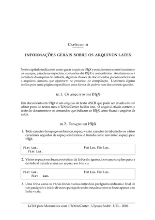 Cı́ 
̧̃     
Neste capı́tulo indicamos como gerar arquivos L
A
TEX e estudaremos como funcionam
os espaços, caracteres especiais, comandos do L
A
TEX e comentários. Analisaremos a
estrutura do arquivo de entrada, algumas classes de documentos, pacotes adicionais
e arquivos comuns que aparecem no processo de compilação. Usaremos alguns
estilos para uma página especı́fica e uma forma de quebrar um documento grande.
.1. O   L
A
TEX
Um documento em L
A
TEX é um arquivo de texto ASCII que pode ser criado em um
editor puro de textos mas o TeXnicCenter facilita isto. O arquivo criado contém o
texto do documento e os comandos que indicam ao L
A
TEX como ficará o arquivo de
saı́da.
.2. E̧  L
A
TEX
1. Todo caracter de espaço em branco, espaço vazio, caracter de tabulação ou vários
caracteres seguidos de espaço em branco, é tratado como um único espaço pelo
L
A
TEX.
Fiat Lux.
Fiat Lux.
Fiat Lux. Fiat Lux.
2. Vários espaços em branco no inı́cio da linha são ignorados e uma simples quebra
de linha é tratada como um espaço em branco.
Fiat Lux.
Fiat Lux.
Fiat Lux. Fiat Lux.
3. Uma linha vazia ou várias linhas vazias entre dois parágrafos indicam o final de
um parágrafo e inı́cio de outro parágrafo e são tratadas como se fosse apenas uma
linha vazia.
LaTeX para Matemática com o TeXnicCenter - Ulysses Sodré - UEL - 2006
 