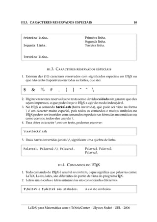 III.3. CARACTERES RESERVADOS ESPECIAIS 10
Primeira linha.
Segunda linha.
Terceira linha.
Primeira linha.
Segunda linha.
Terceira linha.
.3. C  
1. Existem dez (10) caracteres reservados com significados especiais em L
A
TEX ou
que não estão disponı́veis em todas as fontes, que são:
$ & % # { } ˜ ˆ 
2. Digitar caracteres reservados no texto sem o devido cuidado não garante que eles
sejam impressos, o que pode forçar o L
A
TEX a agir de modo indesejável.
3. No L
A
TEX o comando backslash (barra invertida), que pode ser visto na forma
 é um caracter muito especial, pois todos os comandos e muitos sı́mbolos no
L
A
TEX podem ser inseridos com comandos especiais nas fórmulas matemáticas ou
como acentos, todos eles usando .
4. Para obter o caracter  em um texto, podemos escrever:
textbackslash
5. Duas barras invertidas juntas  significam uma quebra de linha.
Palavra1. Palavra2. Palavra3. Palavra1. Palavra2.
Palavra3.
.4. C  L
A
TEX
1. Todo comando do L
A
TEX é sensı́vel ao contexto, o que significa que palavras como:
LaTeX, Latex, latex, são diferentes do ponto de vista do programa TEX.
2. Letras maiúsculas e letras minúsculas são consideradas diferentes.
$Delta$ e $delta$ são sı́mbolos. ∆ e δ são sı́mbolos.
LaTeX para Matemática com o TeXnicCenter - Ulysses Sodré - UEL - 2006
 