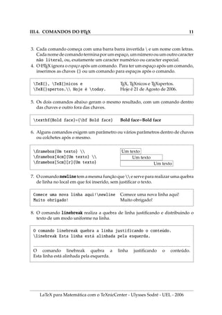 III.4. COMANDOS DO L
A
TEX 11
3. Cada comando começa com uma barra barra invertida  e um nome com letras.
Cada nome de comando termina por um espaço, um número ou um outro caracter
não literal, ou, exatamente um caracter numérico ou caracter especial.
4. O L
A
TEX ignora o espaço após um comando. Para ter um espaço após um comando,
inserimos as chaves {} ou um comando para espaços após o comando.
TeX{}, TeX{}nicos e
TeX{}spertos. Hoje é today.
TEX, TEXnicos e TEXspertos.
Hoje é 21 de Agosto de 2006.
5. Os dois comandos abaixo geram o mesmo resultado, com um comando dentro
das chaves e outro fora das chaves.
textbf{Bold face}={bf Bold face} Bold face=Bold face
6. Alguns comandos exigem um parâmetro ou vários parâmetros dentro de chaves
ou colchetes após o mesmo.
framebox{Um texto} 
framebox[4cm]{Um texto} 
framebox[5cm][r]{Um texto}
Um texto
Um texto
Um texto
7. O comando newline tem a mesma função que  e serve para realizar uma quebra
de linha no local em que foi inserido, sem justificar o texto.
Comece uma nova linha aqui!newline
Muito obrigado!
Comece uma nova linha aqui!
Muito obrigado!
8. O comando linebreak realiza a quebra de linha justificando e distribuindo o
texto de um modo uniforme na linha.
O comando linebreak quebra a linha justificando o conteúdo.
linebreak Esta linha está alinhada pela esquerda.
O comando linebreak quebra a linha justificando o conteúdo.
Esta linha está alinhada pela esquerda.
LaTeX para Matemática com o TeXnicCenter - Ulysses Sodré - UEL - 2006
 