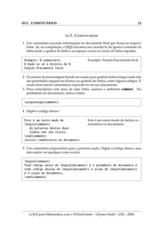 III.5. COMENTÁRIOS 12
.5. C́
1. Um comentário esconde informações no documento final que ficam no arquivo
fonte. Se, na compilação, o L
A
TEX encontra um caracter %, ele ignora o restante da
linha atual, a quebra de linha e os espaços vazios no inı́cio da linha seguinte.
Exemplo: % comentário
% Nada se vê à direita de %
Função Fracamente local
Exemplo: Função Fracamente local
2. O caracter de porcentagem % pode ser usado para quebrar linhas longas onde não
são permitidos espaços em branco ou quebras de linhas, como alguns códigos. É
muito bom inserir comentários explicativos em seu documento.
3. Para comentários com mais de uma linha, usamos o ambiente comment. No
preâmbulo do documento, insira a linha:
usepackage{comment}
4. Digite o código abaixo:
Este é um outro modo de
begin{comment}
As palavras destas duas
linhas não são vistas.
end{comment}
incluir comentários no documento.
Este é um outro modo de incluir co-
mentários no documento.
5. Um comentário preparatório para a próxima seção. Digite o código abaixo, mas
não espere ver qualquer coisa na tela.
begin{comment}
Todo código antes de begin{document} é o preâmbulo do documento e
todo código abaixo de begin{document} e acima de begin{document}
é o corpo do documento.
end{comment}
LaTeX para Matemática com o TeXnicCenter - Ulysses Sodré - UEL - 2006
 