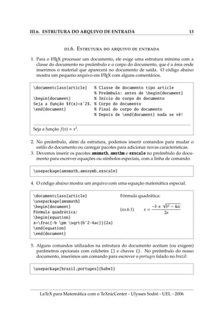 III.6. ESTRUTURA DO ARQUIVO DE ENTRADA 13
.6. E    
1. Para o L
A
TEX processar um documento, ele exige uma estrutura mı́nima com a
classe do documento no preâmbulo e o corpo do documento, que é a área onde
inserimos o material que aparecerá no documento de saı́da. O código abaixo
mostra um pequeno arquivo em L
A
TEX com alguns comentários.
documentclass{article} % Classe de documento tipo article
% Preâmbulo: antes de begin{document}
begin{document} % Inı́cio do corpo do documento
Seja a função $f(x)=xˆ2$. % Corpo do documento
end{document} % Final do corpo do documento
% Depois de end{document} nada se vê!
Seja a função f(x) = x2
.
2. No preâmbulo, além da estrutura, podemos inserir comandos para mudar o
estilo do documento ou carregar pacotes para adicionar novas caracterı́sticas.
3. Devemos inserir os pacotes amsmath, amsthm e exscale no preâmbulo do docu-
mento para escrever equações ou sı́mbolos especiais, com a linha de comando:
usepackage{amsmath,amssymb,exscale}
4. O código abaixo mostra um arquivo com uma equação matemática especial.
documentclass{article}
usepackage{amsmath}
begin{document}
Fórmula quadrática:
begin{equation}
x=frac{-b pm sqrt{bˆ2-4ac}}{2a}
end{equation}
end{document}
Fórmula quadrática:
(.6.1) x =
−b ±
√
b2 − 4ac
2a
5. Alguns comandos utilizados na estrutura do documento aceitam (ou exigem)
parâmetros opcionais com colchetes [] e chaves {}. No preâmbulo do nosso
documento, inserimos um comando para escrever o portuges falado no brazil:
usepackage[brazil,portuges]{babel}
LaTeX para Matemática com o TeXnicCenter - Ulysses Sodré - UEL - 2006
 