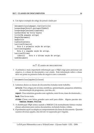 III.7. CLASSES DE DOCUMENTOS 14
6. Um tı́pico exemplo de artigo de jornal é dado por
documentclass[a4paper,11pt]{article}
usepackage[brazil,portuges]{babel}
usepackage[ansinew]{inputenc}
author{Dino˜da˜Silva˜Sauro}
title{Um pequeno artigo}
begin{document}
maketitle
tableofcontents
section{Primeira}
Esta é a primeira seção do artigo.
section{Segunda}
Esta é a segunda seção do artigo.
section{Última}
ldots{} Esta é a última seção do artigo.
end{document}
.7. C  
1. A primeira e mais importante informação que o L
A
TEX exige para processar um
arquivo, é a classe de documento a ser criado. Esta informação sobre a classe
deve ser posta na primeira linha do arquivo com o comando:
documentclass[opções]{classe}
2. Listamos abaixo as classes de documentos tratadas neste trabalho.
article Para artigos em revistas cientı́ficas, apresentações, pequenos relatórios,
documentação de programas, convites, etc.
report Para relatórios grandes com capı́tulos, mini-livros, teses de doutorado,...
book Para livros reais.
slides Classe com letras grandes sans serif para slides. Alguns pacotes são:
Seminar, Beamer, Foiltex.
3. A distribuição L
A
TEX (estou usando o MiKTeX 2.4) normalmente fornece muitas
classes adicionais para outros documentos, incluindo fontes e slides.
4. Oparâmetroopções seadaptaaocomportamento daclassedodocumento. Quando
usamos diversas opções, elas devem vir separadas por vı́rgulas.
LaTeX para Matemática com o TeXnicCenter - Ulysses Sodré - UEL - 2006
 