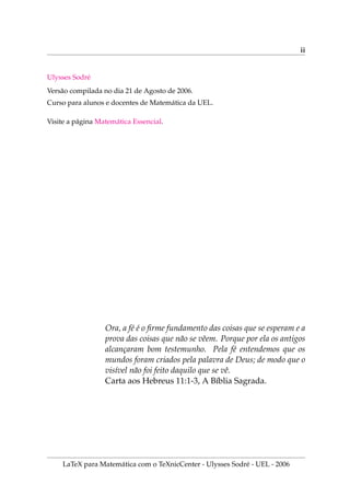 ii
Ulysses Sodré
Versão compilada no dia 21 de Agosto de 2006.
Curso para alunos e docentes de Matemática da UEL.
Visite a página Matemática Essencial.
Ora, a fé é o firme fundamento das coisas que se esperam e a
prova das coisas que não se vêem. Porque por ela os antigos
alcançaram bom testemunho. Pela fé entendemos que os
mundos foram criados pela palavra de Deus; de modo que o
visı́vel não foi feito daquilo que se vê.
Carta aos Hebreus 11:1-3, A Bı́blia Sagrada.
LaTeX para Matemática com o TeXnicCenter - Ulysses Sodré - UEL - 2006
 