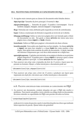 III.8. PACOTES PARA ESTENDER AS CAPACIDADES DO L
A
TEX 15
5. As opções mais comuns para as classes de documento estão listadas abaixo.
10pt,11pt,12pt Tamanho da fonte principal. O normal é 10pt.
a4paper,letterpaper,. . . Tamanho do papel. O padrão é letterpaper. Usa-se
também a5paper, b5paper, executivepaper e legalpaper.
fleqn Fórmulas são vistas alinhadas pela esquerda ao invés de centralizadas.
leqno Coloca a numeração da fórmula à esquerda ao invés de ser à direita.
titlepage,notitlepage Indica se uma nova página deve ser iniciada após o tı́tulo
do documento ou não. Em geral, a classe article não inicia uma nova
página mas a classe report e a book o fazem.
twocolumn Indica ao L
A
TEX para paginar o documento em duas colunas.
twoside,oneside Gera saı́da com dupla face ou face simples. As classes article
e report são para face simples e a classe book tem como padrão a face
dupla. Esta opção trata somente do estilo do documento. A opção twoside
não informa à impressora que você deve efetivamente ter a dupla face.
openright,openany Capı́tulos são iniciados só na página à direita ou na próxima
página disponı́vel. O padrão para a classe report é openany e para a classe
book o padrão é openright. A classe article não tem capı́tulos.
6. Para escrever um artigo com o tamanho da fonte de 11 pontos e layout para im-
pressão no formato A4paper, a linha inicial para o documento pode ser:
documentclass[11pt,a4paper]{article}
7. Para escrever um artigo com a fonte de 12 pontos e produzir um layout para
impressão em dupla face, devemos usar a linha inicial para o documento:
documentclass[12pt,twoside]{article}
.8. P       L
A
TEX
1. Ao escrever um documento, existem situações em que o L
A
TEX não resolve o
problema. Para inserir um gráfico, texto colorido ou código-fonte no documento,
devemos estender as capacidades do L
A
TEX com pacotes ativados na forma:
usepackage[opções]{pacote}
onde pacote é o nome do pacote e opções é uma lista de palavras-chave que realizam
feitos especiais do pacote. Quase todos são gratuitos!
LaTeX para Matemática com o TeXnicCenter - Ulysses Sodré - UEL - 2006
 