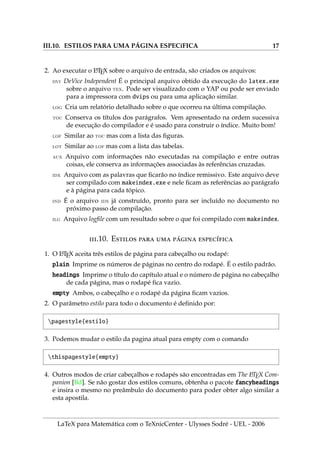 III.10. ESTILOS PARA UMA PÁGINA ESPECı́FICA 17
2. Ao executar o L
A
TEX sobre o arquivo de entrada, são criados os arquivos:
dvi DeVice Independent É o principal arquivo obtido da execução do latex.exe
sobre o arquivo tex. Pode ser visualizado com o YAP ou pode ser enviado
para a impressora com dvips ou para uma aplicação similar.
log Cria um relatório detalhado sobre o que ocorreu na última compilação.
toc Conserva os tı́tulos dos parágrafos. Vem apresentado na ordem sucessiva
de execução do compilador e é usado para construir o ı́ndice. Muito bom!
lof Similar ao toc mas com a lista das figuras.
lot Similar ao lof mas com a lista das tabelas.
aux Arquivo com informações não executadas na compilação e entre outras
coisas, ele conserva as informações associadas às referências cruzadas.
idx Arquivo com as palavras que ficarão no ı́ndice remissivo. Este arquivo deve
ser compilado com makeindex.exe e nele ficam as referências ao parágrafo
e à página para cada tópico.
ind É o arquivo idx já construı́do, pronto para ser incluı́do no documento no
próximo passo de compilação.
ilg Arquivo logfile com um resultado sobre o que foi compilado com makeindex.
.10. E   ́ ı́
1. O L
A
TEX aceita três estilos de página para cabeçalho ou rodapé:
plain Imprime os números de páginas no centro do rodapé. É o estilo padrão.
headings Imprime o tı́tulo do capı́tulo atual e o número de página no cabeçalho
de cada página, mas o rodapé fica vazio.
empty Ambos, o cabeçalho e o rodapé da página ficam vazios.
2. O parâmetro estilo para todo o documento é definido por:
pagestyle{estilo}
3. Podemos mudar o estilo da pagina atual para empty com o comando
thispagestyle{empty}
4. Outros modos de criar cabeçalhos e rodapés são encontradas em The L
A
TEX Com-
panion [Bd]. Se não gostar dos estilos comuns, obtenha o pacote fancyheadings
e insira o mesmo no preâmbulo do documento para poder obter algo similar a
esta apostila.
LaTeX para Matemática com o TeXnicCenter - Ulysses Sodré - UEL - 2006
 