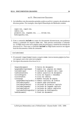 III.11. DOCUMENTOS GRANDES 18
.11. D G
1. Ao trabalhar com documentos grandes, pode-se quebrar o arquivo de entrada em
diversas partes. Por exemplo, uma tı́pica Dissertação de Mestrado contém:
capa1.tex, capa2.tex,
indice.tex,
primeiro.tex, segundo.tex, ..., último.tex,
bibliografia.tex,
2. Com o comando include no corpo do documento dissertacao.tex podemos
inserir o conteúdo do arquivo nome.tex. Não precisa acrescentar a extensão
tex. O L
A
TEX inicia uma nova página antes de processar o material de entrada de
dissertacao.tex. Para usar o comando include no L
A
TEX basta escrever em algum
local do documento a linha de comando:
include{nome}
3. O comando input{nome} insere o arquivo nome.tex na mesma página (se hou-
ver espaço), sem criar uma nova página.
4. Um tı́pico documento dissertacao.tex, é:
begin{document} % Inı́cio do documento
pagenumbering{roman} % numera 1as. páginas em romano
include{capa} % inclusão do arquivo com a capa
tableofcontents % ı́ndice analı́tico do documento
listoffigures % lista de figuras e desenhos
listoftables % lista de tabelas
clearpage % Quebra forçada de página
pagenumbering{arabic} % numera capı́tulos em arabico
include{alguns} % aquele papo preliminar
include{primeiro} % inclusão do primeiro capı́tulo
include{segundo} % inclusão do segundo capı́tulo
include{indice} % inclusão do ı́ndice remissivo
include{bibliografia} % inclusão da bibliografia
end{document} % final do documento
LaTeX para Matemática com o TeXnicCenter - Ulysses Sodré - UEL - 2006
 