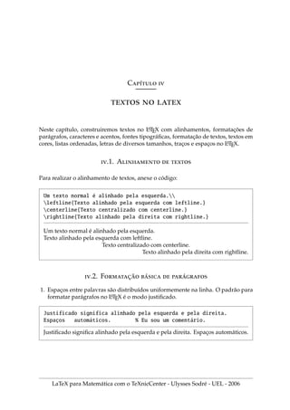 Cı́ 
  
Neste capı́tulo, construiremos textos no L
A
TEX com alinhamentos, formatações de
parágrafos, caracteres e acentos, fontes tipográficas, formatação de textos, textos em
cores, listas ordenadas, letras de diversos tamanhos, traços e espaços no L
A
TEX.
.1. A  
Para realizar o alinhamento de textos, anexe o código:
Um texto normal é alinhado pela esquerda.
leftline{Texto alinhado pela esquerda com leftline.}
centerline{Texto centralizado com centerline.}
rightline{Texto alinhado pela direita com rightline.}
Um texto normal é alinhado pela esquerda.
Texto alinhado pela esquerda com leftline.
Texto centralizado com centerline.
Texto alinhado pela direita com rightline.
.2. F̧̃ ́  ́
1. Espaços entre palavras são distribuı́dos uniformemente na linha. O padrão para
formatar parágrafos no L
A
TEX é o modo justificado.
Justificado significa alinhado pela esquerda e pela direita.
Espaços automáticos. % Eu sou um comentário.
Justificado significa alinhado pela esquerda e pela direita. Espaços automáticos.
LaTeX para Matemática com o TeXnicCenter - Ulysses Sodré - UEL - 2006
 