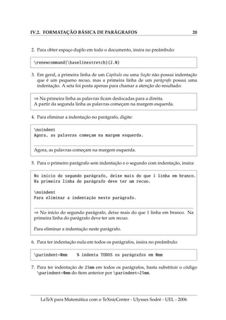 IV.2. FORMATAÇÃO BÁSICA DE PARÁGRAFOS 20
2. Para obter espaço duplo em todo o documento, insira no preâmbulo:
renewcommand{baselinestretch}{2.0}
3. Em geral, a primeira linha de um Capı́tulo ou uma Seção não possui indentação
que é um pequeno recuo, mas a primeira linha de um parágrafo possui uma
indentação. A seta foi posta apenas para chamar a atenção do resultado:
⇒ Na primeira linha as palavras ficam deslocadas para a direita.
A partir da segunda linha as palavras começam na margem esquerda.
4. Para eliminar a indentação no parágrafo, digite:
noindent
Agora, as palavras começam na margem esquerda.
Agora, as palavras começam na margem esquerda.
5. Para o primeiro parágrafo sem indentação e o segundo com indentação, insira:
No inı́cio do segundo parágrafo, deixe mais do que 1 linha em branco.
Na primeira linha do parágrafo deve ter um recuo.
noindent
Para eliminar a indentação neste parágrafo.
⇒ No inı́cio do segundo parágrafo, deixe mais do que 1 linha em branco. Na
primeira linha do parágrafo deve ter um recuo.
Para eliminar a indentação neste parágrafo.
6. Para ter indentação nula em todos os parágrafos, insira no preâmbulo:
parindent=0mm % indenta TODOS os parágrafos em 0mm
7. Para ter indentação de 25mm em todos os parágrafos, basta substituir o código
parindent=0mm do ı́tem anterior por parindent=25mm.
LaTeX para Matemática com o TeXnicCenter - Ulysses Sodré - UEL - 2006
 