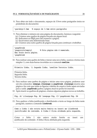 IV.2. FORMATAÇÃO BÁSICA DE PARÁGRAFOS 21
8. Para obter em todo o documento, espaços de 3.5mm entre parágrafos insira no
preâmbulo do documento:
parskip=3.5mm % espaço de 3.5mm entre parágrafos
9. Para eliminar o número em uma página do documento, faremos o seguinte:
(a) Criamos uma quebra de página forçada em algum local.
(b) Indicamos ao L
A
TEX para não numerar a página.
(c) Escrevemos uma determinada frase.
(d) Criamos uma outra quebra de página forçada para continuar a trabalhar.
pagebreak
pagestyle{empty} % Esta página não é numerada.
Uma frase nesta página.
pagebreak
10. Para realizar uma quebra de linha e iniciar uma nova linha, usamos a forma mais
simples  com duas barras invertidas ou o comando newline.
Primeira linha.  Segunda linha. newline Terceira linha.
Primeira linha.
Segunda linha.
Terceira linha.
11. Para realizar uma quebra de página e iniciar uma nova página, podemos usar
um dos comandos: newpage, clearpage ou pagebreak. clearpage encerra uma
página e faz com que todas as figuras e tabelas do arquivo fonte sejam enviadas
para a saı́da. pagebreak quebra a página atual no ponto foi inserido.
12. Após inserir as quebras de páginas, criamos algumas páginas novas ao trabalho.
Pág. A1 clearpage Pág. B2 newpage Pág. C3 pagebreak Pág. D4
13. Para quebrar a linha justificando e distribuindo o texto ao longo da linha neste
parágrafo, usamos o comando linebreak.
Como a linha 1 não estava muito bonita eu inseri um linebreak
justificador de conteúdo. A linha 2 ficou alinhada pela esquerda.
Como a linha 1 não estava muito bonita eu inseri um
justificador de conteúdo. A linha 2 ficou alinhada pela esquerda.
LaTeX para Matemática com o TeXnicCenter - Ulysses Sodré - UEL - 2006
 