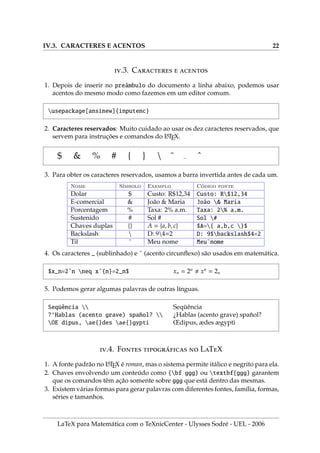 IV.3. CARACTERES E ACENTOS 22
.3. C  
1. Depois de inserir no preâmbulo do documento a linha abaixo, podemos usar
acentos do mesmo modo como fazemos em um editor comum.
usepackage[ansinew]{inputenc}
2. Caracteres reservados: Muito cuidado ao usar os dez caracteres reservados, que
servem para instruções e comandos do L
A
TEX.
$ & % # { }  ˜ ˆ
3. Para obter os caracteres reservados, usamos a barra invertida antes de cada um.
Nome Sı́mbolo Exemplo Código fonte
Dolar $ Custo: R$12,34 Custo: R$12,34
E-comercial & João & Maria João & Maria
Porcentagem % Taxa: 2% a.m. Taxa: 2% a.m.
Sustenido # Sol # Sol #
Chaves duplas {} A = {a, b, c} $A={ a,b,c }$
Backslash  D: 94=2 D: 9$backslash$4=2
Til ˜ Meu nome Meu˜nome
4. Os caracteres _ (sublinhado) e ˆ (acento circunflexo) são usados em matemática.
$x_n=2ˆn neq xˆ{n}=2_n$ xn = 2n
, xn
= 2n
5. Podemos gerar algumas palavras de outras lı́nguas.
Seqüência 
?‘Hablas (acento grave) spañol? 
OE dipus, ae{}des ae{}gypti
Seqüência
¿Hablas (acento grave) spañol?
Œdipus, ædes ægypti
.4. F ́  LTX
1. A fonte padrão no L
A
TEX é roman, mas o sistema permite itálico e negrito para ela.
2. Chaves envolvendo um conteúdo como {bf ggg} ou textbf{ggg} garantem
que os comandos têm ação somente sobre ggg que está dentro das mesmas.
3. Existem várias formas para gerar palavras com diferentes fontes, famı́lia, formas,
séries e tamanhos.
LaTeX para Matemática com o TeXnicCenter - Ulysses Sodré - UEL - 2006
 