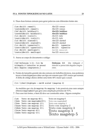 IV.4. FONTES TIPOGRÁFICAS NO LATEX 23
4. Duas duas formas comuns para gerar palavras com diferentes fontes são:
{rm Abc123: roman}
textrm{Abc123: roman}
{bf Abc123: boldface}
textbf{Abc123: boldface}
{it Abc123: italic}
textit{Abc123: italic}
{sl Abc123: slanted}
textsl{Abc123: slanted}
{tt Abc123: typewrite}
texttt{Abc123: typewrite}
{sc Abc123: smallcaps}
textsc{Abc123: smallcaps}
Abc123: roman
Abc123: roman
Abc123: boldface
Abc123: boldface
Abc123: italic
Abc123: italic
Abc123: slanted
Abc123: slanted
Abc123: typewrite
Abc123: typewrite
Abc123: smallcaps
A123: 
5. Anexe ao corpo do documento o código:
{bf Definição 3.5}: {it Um
triângulo é isósceles se possui
dois ângulos congruentes.}
Definição 3.5: Um triângulo é
isósceles se possui dois ângulos congru-
entes.
6. Fontes de tamanho grande não são comuns em trabalhos técnicos, mas podemos
trocar a fonte bigrm para obter um tipo em romano que é 20% maior que normal.
A linha de código abaixo define uma fonte 44% maior que a usual.
{tt fontbigbigrm = cmr10 scaled magstep 2}
As medidas que vão de magstep 0 a magstep 5 são possı́veis mas nem sempre
obtemos magstephalf que gera uma ampliação próximo de 9.5%.
7. Para usar tais fontes, o item (8) deve ser construı́do antes. Alguns exemplos:
{rm Texto om magstep 0}
{hrm Texto com magstephalf}
{brm Texto com magstep 1}
{barm Texto com magstep 2}
{bbrm Texto com magstep 3}
{bcrm Texto magstep 4}
{bdrm Texto magstep 5}
Texto om magstep 0
Texto com magstephalf
Texto com magstep 1
Texto com magstep 2
Texto com magstep 3
Texto magstep 4
Texto magstep 5
LaTeX para Matemática com o TeXnicCenter - Ulysses Sodré - UEL - 2006
 