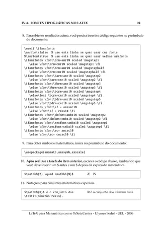 IV.4. FONTES TIPOGRÁFICAS NO LATEX 24
8. Paraobterosresultadosacima, vocêprecisainserirocódigoseguintesnopreâmbulo
do documento:
newif ifamrfonts
amrfontsfalse % use esta linha se quer usar cmr fonts
%amrfontstrue % use esta linha se quer usar velhas armfonts
ifamrfonts fontbrm=amr10 scaled magstep1
else fontbrm=cmr10 scaled magstep1 fi
ifamrfonts fonthrm=amr10 scaled magstephalf
else fonthrm=cmr10 scaled magstephalf fi
ifamrfonts fontbarm=amr10 scaled magstep2
else fontbarm=cmr10 scaled magstep2 fi
ifamrfonts fontbbrm=amr10 scaled magstep3
else fontbbrm=cmr10 scaled magstep3 fi
ifamrfonts fontbcrm=amr10 scaled magstep4
elsefont bcrm=cmr10 scaled magstep4 fi
ifamrfonts fontbdrm=amr10 scaled magstep5
else fontbdrm=cmr10 scaled magstep5 fi
ifamrfonts fontsf = amssmc10
else fontsf = cmss10 fi
ifamrfonts fontchfont=ambx10 scaled magstep2
else fontchfont=cmbx10 scaled magstep2 fi
ifamrfonts fontsecfont=ambx10 scaled magstep1
else fontsecfont=cmbx10 scaled magstep1 fi
ifamrfonts fontsc= amcsc10
else fontsc= cmcsc10 fi
9. Para obter sı́mbolos matemáticos, insira no preâmbulo do documento:
usepackage{amsmath,amssymb,exscale}
10. Após realizar a tarefa do ı́tem anterior, escreva o código abaixo, lembrando que
você deve inserir um $ antes e um $ depois da expressão matemática.
$mathbb{Z} quad mathbb{N}$ Z N
11. Notações para conjuntos matemáticos especiais.
$mathbb{R}$ é o conjunto dos
textit{números reais}.
R é o conjunto dos números reais.
LaTeX para Matemática com o TeXnicCenter - Ulysses Sodré - UEL - 2006
 