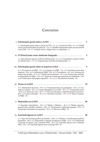C́
. Informações gerais sobre o LaTeX . . . . . . . . . . . . . . . . . . . . . . 1
.1 Informações gerais sobre a criação do TeX – 1 • .2 A razão do LaTeX – 1 • .3 O L
A
TEX
versus um Processadores de palavras – 2 • .4 Detalhes importantes sobre um documento
com LaTeX – 3 • .5 A relação entre o código fonte e a compilação – 4
. O TeXnicCenter como Ambiente Integrado . . . . . . . . . . . . . . . . . 5
.1 Meu primeiro arquivo LaTeX no TeXnicCenter – 6 • .2 Compilando o arquivo LaTeX
no TeXnicCenter – 7 • .3 O gerenciador dual Servant Salamander – 8
. Informações gerais sobre os arquivos LaTeX . . . . . . . . . . . . . . . . 9
.1 Os arquivos em L
A
TEX – 9 • .2 Espaços no L
A
TEX – 9 • .3 Caracteres reservados
especiais – 10 • .4 Comandos do L
A
TEX – 10 • .5 Comentários – 12 • .6 Estrutura do
arquivo de entrada – 13 • .7 Classes de documentos – 14 • .8 Pacotes para estender
as capacidades do L
A
TEX – 15 • .9 Arquivos comuns que aparecem na compilação – 16 •
.10 Estilos para uma página especı́fica – 17 • .11 Documentos Grandes – 18
. Textos no LaTeX . . . . . . . . . . . . . . . . . . . . . . . . . . . . . . . . . 19
.1 Alinhamento de textos – 19 • .2 Formatação básica de parágrafos – 19 • .3 Car-
acteres e acentos – 22 • .4 Fontes tipográficas no LaTeX – 22 • .5 Formatando textos
– 25 • .6 Textos em cores – 27 • .7 Caixas escalonadas e redimensionadas com texto –
28 • .8 Listas ordenadas – 30 • .9 Tamanhos de letras – 35 • .10 Traços e Espaços
no L
A
TEX – 36
. Matemática no LaTeX . . . . . . . . . . . . . . . . . . . . . . . . . . . . . 38
.1 Equações matemáticas – 38 • .2 Tabelas e Matrizes – 44 • .3 Tabelas especiais:
pacotes color, colortbl e multirow – 48 • .4 Numerando e alinhando equações – 53 • .5
Numeração automática em equações – 55 • .6 Macros no L
A
TEX – 57
. Inserindo figuras no LaTeX . . . . . . . . . . . . . . . . . . . . . . . . . . 60
.1 Tipos de formatos gráficos permitidos – 60 • .2 Editores e visualizadores gráficos
(gratuitos) – 60 • .3 Preparando a inserção de figuras no L
A
TEX – 61 • .4 Preparando
a inserção de figuras com a extensão PNG – 62 • .5 Inserindo figuras com a extensão
PNG – 62 • .6 Inserindo figuras com a extensão EPS – 65
LaTeX para Matemática com o TeXnicCenter - Ulysses Sodré - UEL - 2006
 