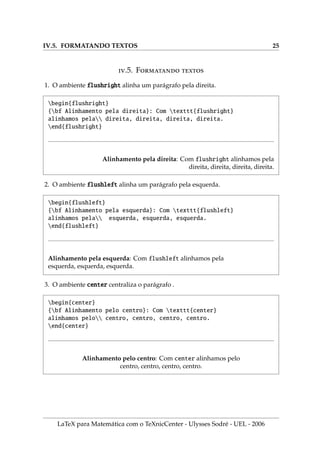 IV.5. FORMATANDO TEXTOS 25
.5. F 
1. O ambiente flushright alinha um parágrafo pela direita.
begin{flushright}
{bf Alinhamento pela direita}: Com texttt{flushright}
alinhamos pela direita, direita, direita, direita.
end{flushright}
Alinhamento pela direita: Com flushright alinhamos pela
direita, direita, direita, direita.
2. O ambiente flushleft alinha um parágrafo pela esquerda.
begin{flushleft}
{bf Alinhamento pela esquerda}: Com texttt{flushleft}
alinhamos pela esquerda, esquerda, esquerda.
end{flushleft}
Alinhamento pela esquerda: Com flushleft alinhamos pela
esquerda, esquerda, esquerda.
3. O ambiente center centraliza o parágrafo .
begin{center}
{bf Alinhamento pelo centro}: Com texttt{center}
alinhamos pelo centro, centro, centro, centro.
end{center}
Alinhamento pelo centro: Com center alinhamos pelo
centro, centro, centro, centro.
LaTeX para Matemática com o TeXnicCenter - Ulysses Sodré - UEL - 2006
 