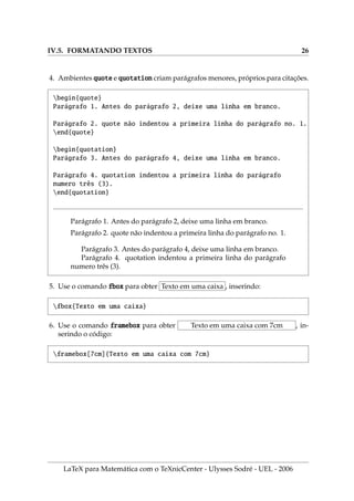 IV.5. FORMATANDO TEXTOS 26
4. Ambientes quote e quotation criam parágrafos menores, próprios para citações.
begin{quote}
Parágrafo 1. Antes do parágrafo 2, deixe uma linha em branco.
Parágrafo 2. quote não indentou a primeira linha do parágrafo no. 1.
end{quote}
begin{quotation}
Parágrafo 3. Antes do parágrafo 4, deixe uma linha em branco.
Parágrafo 4. quotation indentou a primeira linha do parágrafo
numero três (3).
end{quotation}
Parágrafo 1. Antes do parágrafo 2, deixe uma linha em branco.
Parágrafo 2. quote não indentou a primeira linha do parágrafo no. 1.
Parágrafo 3. Antes do parágrafo 4, deixe uma linha em branco.
Parágrafo 4. quotation indentou a primeira linha do parágrafo
numero três (3).
5. Use o comando fbox para obter Texto em uma caixa , inserindo:
fbox{Texto em uma caixa}
6. Use o comando framebox para obter Texto em uma caixa com 7cm , in-
serindo o código:
framebox[7cm]{Texto em uma caixa com 7cm}
LaTeX para Matemática com o TeXnicCenter - Ulysses Sodré - UEL - 2006
 