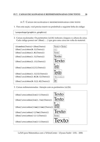 IV.7. CAIXAS ESCALONADAS E REDIMENSIONADAS COM TEXTO 28
.7. C     
1. Para esta seção, você precisa inserir no preâmbulo a seguinte linha de código:
usepackage{graphics,graphicx}
2. Caixas escalonadas: Os parâmetros {a}[b] indicam a largura e a altura da caixa.
Cada código possui um fbox{...} que gera uma caixa em volta do material.
framebox{Texto}=fbox{Texto} Texto = Texto
fbox{scalebox{0.5}{Texto}} Texto
fbox{scalebox{1.0}{Texto}} Texto
fbox{scalebox{1.5}{Texto}} Texto
fbox{scalebox{2.15}{Texto}} Texto
fbox{scalebox{1}[3]{Texto}} Texto
fbox{scalebox{1.5}[3]{Texto}} Texto
fbox{scalebox{2.0}[0.5]{Texto}} T
exto
fbox{scalebox{0.5}[2.0]{Texto}} Texto
3. Caixas redimensionadas: Atenção com os parâmetros {a}{b}.
fbox{resizebox{2cm}{!}{Texto}} Texto
fbox{resizebox{2cm}{.7cm}{Texto}} Texto
fbox{resizebox{11mm}{11mm}{Texto}} Texto
fbox{resizebox{!}{7mm}{Texto}} Texto
fbox{resizebox{!}{!}{Texto}} Texto
fbox{resizebox{3cm}{!}{Texto}} Texto
LaTeX para Matemática com o TeXnicCenter - Ulysses Sodré - UEL - 2006
 