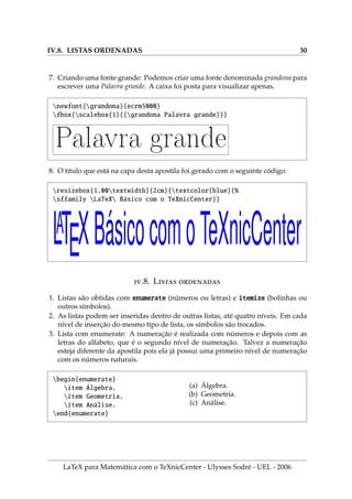 IV.8. LISTAS ORDENADAS 30
7. Criando uma fonte grande: Podemos criar uma fonte denominada grandona para
escrever uma Palavra grande. A caixa foi posta para visualizar apenas.
newfont{grandona}{ecrm5000}
fbox{scalebox{1}{{grandona Palavra grande}}}
Palavra grande
8. O tı́tulo que está na capa desta apostila foi gerado com o seguinte código:
resizebox{1.00textwidth}{2cm}{textcolor{blue}{%
sffamily LaTeX Básico com o TeXnicCenter}}
LATEXBásicocomoTeXnicCenter
.8. L 
1. Listas são obtidas com enumerate (números ou letras) e itemize (bolinhas ou
outros sı́mbolos).
2. As listas podem ser inseridas dentro de outras listas, até quatro nı́veis. Em cada
nı́vel de inserção do mesmo tipo de lista, os sı́mbolos são trocados.
3. Lista com enumerate: A numeração é realizada com números e depois com as
letras do alfabeto, que é o segundo nı́vel de numeração. Talvez a numeração
esteja diferente da apostila pois ela já possui uma primeiro nı́vel de numeração
com os números naturais.
begin{enumerate}
item Álgebra.
item Geometria.
item Análise.
end{enumerate}
(a) Álgebra.
(b) Geometria.
(c) Análise.
LaTeX para Matemática com o TeXnicCenter - Ulysses Sodré - UEL - 2006
 