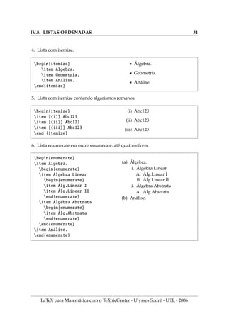 IV.8. LISTAS ORDENADAS 31
4. Lista com itemize.
begin{itemize}
item Álgebra.
item Geometria.
item Análise.
end{itemize}
• Álgebra.
• Geometria.
• Análise.
5. Lista com itemize contendo algarismos romanos.
begin{itemize}
item [(i)] Abc123
item [(ii)] Abc123
item [(iii)] Abc123
end {itemize}
(i) Abc123
(ii) Abc123
(iii) Abc123
6. Lista enumerate em outro enumerate, até quatro nı́veis.
begin{enumerate}
item Álgebra.
begin{enumerate}
item Álgebra Linear
begin{enumerate}
item Álg.Linear I
item Álg.Linear II
end{enumerate}
item Álgebra Abstrata
begin{enumerate}
item Álg.Abstrata
end{enumerate}
end{enumerate}
item Análise.
end{enumerate}
(a) Álgebra.
i. Álgebra Linear
A. Álg.Linear I
B. Álg.Linear II
ii. Álgebra Abstrata
A. Álg.Abstrata
(b) Análise.
LaTeX para Matemática com o TeXnicCenter - Ulysses Sodré - UEL - 2006
 