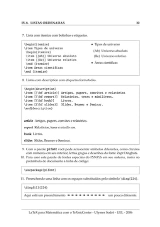 IV.8. LISTAS ORDENADAS 32
7. Lista com itemize com bolinhas e etiquetas.
begin{itemize}
item Tipos de universo
begin{itemize}
item [(Ab)] Universo absoluto
item [(Re)] Universo relativo
end {itemize}
item Áreas cientı́ficas
end {itemize}
• Tipos de universo
(Ab) Universo absoluto
(Re) Universo relativo
• Áreas cientı́ficas
8. Listas com description com etiquetas formatadas.
begin{description}
item [{bf article}] Artigos, papers, convites e relatórios
item [{bf report}] Relatórios, teses e minilivros.
item [{bf book}] Livros.
item [{bf slides}] Slides, Beamer e Seminar.
end{description}
article Artigos, papers, convites e relatórios.
report Relatórios, teses e minilivros.
book Livros.
slides Slides, Beamer e Seminar.
9. Com o pacote pifont você pode acrescentar sı́mbolos diferentes, como cı́rculos
com números em seu interior, letras gregas e desenhos da fonte Zapt Dingbats.
10. Para usar este pacote de fontes especiais do PSNFSS em seu sistema, insira no
preâmbulo de documento a linha de código:
usepackage{pifont}
11. Preenchendo uma linha com os espaços substituı́dos pelo sı́mbolo ding{224}.
dingfill{224}
Aqui está um preenchimento à à à à à à à à à à um pouco diferente.
LaTeX para Matemática com o TeXnicCenter - Ulysses Sodré - UEL - 2006
 
