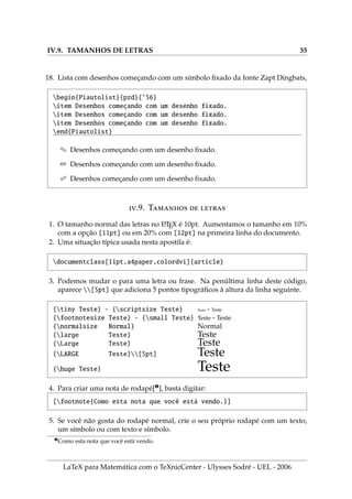 IV.9. TAMANHOS DE LETRAS 35
18. Lista com desenhos começando com um sı́mbolo fixado da fonte Zapt Dingbats,
begin{Piautolist}{pzd}{’56}
item Desenhos começando com um desenho fixado.
item Desenhos começando com um desenho fixado.
item Desenhos começando com um desenho fixado.
end{Piautolist}
. Desenhos começando com um desenho fixado.
/ Desenhos começando com um desenho fixado.
0 Desenhos começando com um desenho fixado.
.9. T  
1. O tamanho normal das letras no L
A
TEX é 10pt. Aumentamos o tamanho em 10%
com a opção [11pt] ou em 20% com [12pt] na primeira linha do documento.
2. Uma situação tı́pica usada nesta apostila é:
documentclass[11pt,a4paper,colordvi]{article}
3. Podemos mudar o para uma letra ou frase. Na penúltima linha deste código,
aparece [5pt] que adiciona 5 pontos tipográficos à altura da linha seguinte.
{tiny Teste} - {scriptsize Teste} Teste - Teste
{footnotesize Teste} - {small Teste} Teste - Teste
{normalsize Normal} Normal
{large Teste} Teste
{Large Teste} Teste
{LARGE Teste}[5pt] Teste
{huge Teste} Teste
4. Para criar uma nota de rodapé[¶
], basta digitar:
[footnote{Como esta nota que você está vendo.}]
5. Se você não gosta do rodapé normal, crie o seu próprio rodapé com um texto,
um sı́mbolo ou com texto e sı́mbolo.
¶
Como esta nota que você está vendo.
LaTeX para Matemática com o TeXnicCenter - Ulysses Sodré - UEL - 2006
 