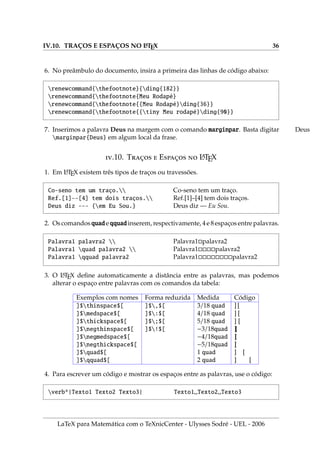 IV.10. TRAÇOS E ESPAÇOS NO L
A
TEX 36
6. No preâmbulo do documento, insira a primeira das linhas de código abaixo:
renewcommand{thefootnote}{ding{182}}
renewcommand{thefootnote{Meu Rodapé}
renewcommand{thefootnote{{Meu Rodapé}ding{36}}
renewcommand{thefootnote{{tiny Meu rodapé}ding{90}}
7. Inserimos a palavra Deus na margem com o comando marginpar. Basta digitar Deus
marginpar{Deus} em algum local da frase.
.10. T̧  E̧  L
A
TEX
1. Em L
A
TEX existem três tipos de traços ou travessões.
Co-seno tem um traço.
Ref.[1]--[4] tem dois traços.
Deus diz --- {em Eu Sou.}
Co-seno tem um traço.
Ref.[1]–[4] tem dois traços.
Deus diz — Eu Sou.
2. Os comandos quad e qquad inserem, respectivamente, 4 e 8 espaços entre palavras.
Palavra1 palavra2 
Palavra1 quad palavra2 
Palavra1 qquad palavra2
Palavra1palavra2
Palavra1palavra2
Palavra1palavra2
3. O L
A
TEX define automaticamente a distância entre as palavras, mas podemos
alterar o espaço entre palavras com os comandos da tabela:
Exemplos com nomes Forma reduzida Medida Código
]$thinspace$[ ]$,$[ 3/18 quad ] [
]$medspace$[ ]$:$[ 4/18 quad ] [
]$thickspace$[ ]$;$[ 5/18 quad ] [
]$negthinspace$[ ]$!$[ −3/18quad ][
]$negmedspace$[ −4/18quad ]
[
]$negthickspace$[ −5/18quad ]
[
]$quad$[ 1 quad ] [
]$qquad$[ 2 quad ] [
4. Para escrever um código e mostrar os espaços entre as palavras, use o código:
verb*|Texto1 Texto2 Texto3| Texto1 Texto2 Texto3
LaTeX para Matemática com o TeXnicCenter - Ulysses Sodré - UEL - 2006
 