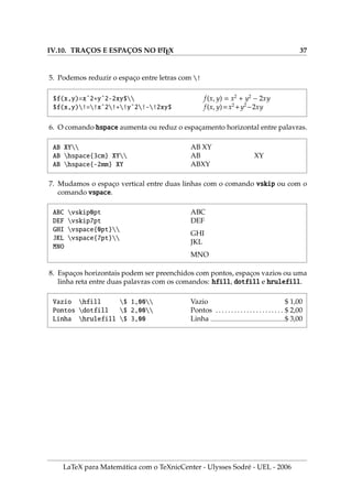 IV.10. TRAÇOS E ESPAÇOS NO L
A
TEX 37
5. Podemos reduzir o espaço entre letras com !
$f(x,y)=xˆ2+yˆ2-2xy$
$f(x,y)!=!xˆ2!+!yˆ2!-!2xy$
f(x, y) = x2
+ y2
− 2xy
f(x, y)=x2
+y2
−2xy
6. O comando hspace aumenta ou reduz o espaçamento horizontal entre palavras.
AB XY
AB hspace{3cm} XY
AB hspace{-2mm} XY
AB XY
AB XY
ABXY
7. Mudamos o espaço vertical entre duas linhas com o comando vskip ou com o
comando vspace.
ABC vskip0pt
DEF vskip7pt
GHI vspace{0pt}
JKL vspace{7pt}
MNO
ABC
DEF
GHI
JKL
MNO
8. Espaços horizontais podem ser preenchidos com pontos, espaços vazios ou uma
linha reta entre duas palavras com os comandos: hfill, dotfill e hrulefill.
Vazio hfill $ 1,00
Pontos dotfill $ 2,00
Linha hrulefill $ 3,00
Vazio $ 1,00
Pontos . . . . . . . . . . . . . . . . . . . . . . $ 2,00
Linha $ 3,00
LaTeX para Matemática com o TeXnicCenter - Ulysses Sodré - UEL - 2006
 