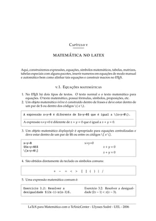 Cı́ 
́  
Aqui, construiremos expressões, equações, sı́mbolos matemáticos, tabelas, matrizes,
tabelas especiais com alguns pacotes, inserir numeros em equações de modo manual
e automático bem como alinhar tais equações e construir macros no L
A
TEX.
.1. E̧̃ ́
1. No L
A
TEX há dois tipos de textos. O texto normal e o texto matemático para
equações. O texto matemático, possui fórmulas, sı́mbolos, proposições, etc.
2. Um objeto matemático inline é construı́do dentro de frases e deve estar dentro de
um par de $ ou dentro dos códigos ( e ).
A expressão x+y=0 é diferente de $x+y=0$ que é igual a (x+y=0).
A expressão x+y=0 é diferente de x + y = 0 que é igual a x + y = 0.
3. Um objeto matemático displaystyle é apropriado para equações centralizadas e
deve estar dentro de um par de $$ ou entre os códigos [ e ].
x+y=0
$$x+y=0$$
[x+y=0]
x+y=0
x + y = 0
x + y = 0
4. São obtidos diretamente do teclado os sı́mbolos comuns:
+ − =   [ ] ( ) | /
5. Uma expressão matemática comum é:
Exercı́cio 3.2: Resolver a
desigualdade $|2x-1|x(x-3)$.
Exercı́cio 3.2: Resolver a desigual-
dade |2x − 1|  x(x − 3).
LaTeX para Matemática com o TeXnicCenter - Ulysses Sodré - UEL - 2006
 
