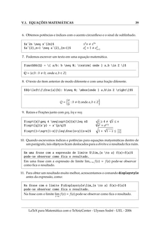 V.1. EQUAÇÕES MATEMÁTICAS 39
6. Obtemos potências e ı́ndices com o acento circunflexo e o sinal de sublinhado.
$xˆ2n neq xˆ{2n}$ x2
n , x2n
$aˆ{2}_n+1 neq aˆ{2}_{n+1}$ a2
n + 1 , a2
n+1
7. Podemos escrever um texto em uma equação matemática.
$mathbb{Q} = { a/b: b neq 0; textrm{ onde } a,b in Z }$
Q = {a/b : b , 0; onde a, b ∈ Z}
8. O texto do ı́tem anterior de modo diferente e com uma fração diferente.
$$Q=left{frac{a}{b}: bneq 0; mbox{onde } a,bin Z right}$$
Q =

a
b
: b , 0; onde a, b ∈ Z

9. Raı́zes e Frações junto com geq, leq e neq.
$sqrt{x}geq 4 neqsqrt[n]{x}leq n$
√
x ≥ 4 , n
√
x ≤ n
$sqrt[q]{aˆp} = aˆ{p/q}$
q
√
ap = ap/q
$sqrt{1+sqrt{1-x}}leqfrac{x+y}{z+w}$
q
1 +
√
1 − x ≤
x+y
z+w
10. Quando escrevemos ı́ndices e potências para equações matyemáticas dentro de
um parágrafo, tais objetyos ficam deslocados para a direita e o resultado fica ruim.
Em uma frase com a expressão de limite $lim_{x to a} f(x)=f(a)$
pode-se observar como fica o resultado.
Em uma frase com a expressão de limite limx→a f(x) = f(a) pode-se observar
como fica o resultado.
11. Para obter um resultado muito melhor, acrescentamos o comando displaystyle
antes da expressão, como:
Na frase com o limite $displaystylelim_{x to a} f(x)=f(a)$
pode-se observar como fica o resultado.
Na frase com o limite lim
x→a
f(x) = f(a) pode-se observar como fica o resultado.
LaTeX para Matemática com o TeXnicCenter - Ulysses Sodré - UEL - 2006
 