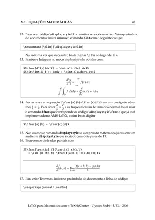 V.1. EQUAÇÕES MATEMÁTICAS 40
12. Escrevero códigodisplaystylelim muitasvezes, écansativo. Váaopreâmbulo
do documento e insira um novo comando dlim com o seguinte código:
newcommand{dlim}{displaystylelim}
Na próxima vez que necessitar, basta digitar dlim no lugar de lim.
13. Frações e Integrais no modo displaystyle são obtidas com:
$$frac{dˆ2y}{dxˆ2} = int_aˆb f(x) dx$$
$$intint_D f ; dxdy = oint_C u.dx+v.dy$$
d2
y
dx2
=
Z b
a
f(x) dx
Z Z
D
f dxdy =
I
C
u.dx + v.dy
14. Ao escrever a proporção $frac{a}{b}=frac{c}{d}$ em um parágrafo obte-
mos a
b
= c
d
. Para obter
a
b
=
c
d
e as frações ficarem de tamanho normal, basta usar
o comando dfrac que corresponde ao código displaystylefrac e que já está
implementado no AMS-LaTeX, assim, basta digitar
$dfrac{a}{b} = frac{c}{d}$
15. Não usamos o comando displaystyle se a expressão matemática já está em um
ambiente displaystyle que é criado com dois pares de $$.
16. Escrevemos derivadas parciais com
$$frac{partial f}{partial x}(a,b)
= lim_{h to 0} frac{f(a+h,b)-f(a,b)}{h}$$
∂f
∂x
(a, b) = lim
h→0
f(a + h, b) − f(a, b)
h
17. Para criar Teoremas, insira no preâmbulo do documento a linha de código:
usepackage{amsmath,amsthm}
LaTeX para Matemática com o TeXnicCenter - Ulysses Sodré - UEL - 2006
 