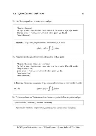 V.1. EQUAÇÕES MATEMÁTICAS 41
18. Um Teorema pode ser criado com o código:
begin{theorem}
Se $g$ é uma função contı́nua sobre o intervalo $[a,b]$ então
$$g(x)-g(a) = int_aˆx frac{d}{ds} g(s) ; ds.$$
end{theorem}
1 Teorema. Se g é uma função contı́nua no intervalo [a, b] então
g(x) − g(a) =
Z x
a
d
ds
g(s) ds.
19. Podemos melhorar este Teorema, alterando o código para:
begin{theorem}[Nome do teorema]
Se $g$ é uma função contı́nua sobre o intervalo $[a,b]$ então
begin{equation}
g(x)-g(a) = int_aˆx frac{d}{ds} g(s) ; ds.
end{equation}
end{theorem}
2 Teorema (Nome do teorema). Se g é uma função contı́nua no intervalo [a, b] então
(.1.1) g(x) − g(a) =
Z x
a
d
ds
g(s) ds.
20. Podemos alterar os Teoremas se inserirmos no preâmbulo o seguinte código:
newtheorem{theorem}{Teorema SeuNome}
Após inserir esta linha no preâmbulo, compile para ver os novos Teoremas.
LaTeX para Matemática com o TeXnicCenter - Ulysses Sodré - UEL - 2006
 