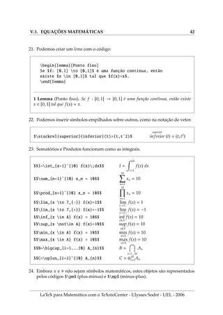V.1. EQUAÇÕES MATEMÁTICAS 42
21. Podemos criar um lema com o código:
begin{lemma}[Ponto fixo]
Se $f: [0,1] to [0,1]$ é uma função contı́nua, então
existe $x in [0,1]$ tal que $f(x)=x$.
end{lemma}
1 Lemma (Ponto fixo). Se f : [0, 1] → [0, 1] é uma função contı́nua, então existe
x ∈ [0, 1] tal que f(x) = x.
22. Podemos inserir sı́mbolos empilhados sobre outros, como na notação de vetor.
$stackrel{superior}{inferior}(t)=(t,tˆ2)$
superior
inferior (t) = (t, t2
)
23. Somatórios e Produtos funcionam como as integrais.
$$I=int_{x=1}ˆ{10} f(x);dx$$ I =
Z 10
x=1
f(x) dx
$$sum_{n=1}ˆ{10} x_n = 10$$
10
X
n=1
xn = 10
$$prod_{n=1}ˆ{10} x_n = 10$$
10
Y
n=1
xn = 10
$$lim_{x to 7_{-}} f(x)=1$$ lim
x→7−
f(x) = 1
$$lim_{x to 7_{+}} f(x)=-1$$ lim
x→7+
f(x) = −1
$$inf_{x in A} f(x) = 10$$ inf
x∈A
f(x) = 10
$$sup_{x notin A} f(x)=10$$ sup
xA
f(x) = 10
$$min_{x in A} f(x) = 10$$ min
x∈A
f(x) = 10
$$max_{x in A} f(x) = 10$$ max
x∈A
f(x) = 10
$$B=bigcap_{i=1...10} A_{n}$$ B =

i=1...10
An
$$C=oplus_{i=1}ˆ{10} A_{n}$$ C = ⊕10
i=1An
24. Embora ± e ∓ não sejam sı́mbolos matemáticos, estes objetos são representados
pelos códigos $pm$ (plus-minus) e $mp$ (minus-plus).
LaTeX para Matemática com o TeXnicCenter - Ulysses Sodré - UEL - 2006
 