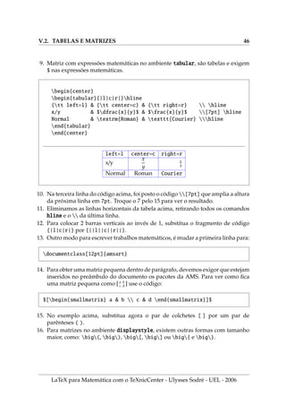 V.2. TABELAS E MATRIZES 46
9. Matriz com expressões matemáticas no ambiente tabular, são tabelas e exigem
$ nas expressões matemáticas.
begin{center}
begin{tabular}{|l|c|r|}hline
{tt left=l}  {tt center=c}  {tt right=r}  hline
x/y  $dfrac{x}{y}$  $frac{x}{y}$ [7pt] hline
Normal  textrm{Roman}  texttt{Courier} hline
end{tabular}
end{center}
left=l center=c right=r
x/y
x
y
x
y
Normal Roman Courier
10. Na terceira linha do código acima, foi posto o código [7pt] que amplia a altura
da próxima linha em 7pt. Troque o 7 pelo 15 para ver o resultado.
11. Eliminamos as linhas horizontais da tabela acima, retirando todos os comandos
hline e o  da última linha.
12. Para colocar 2 barras verticais ao invés de 1, substitua o fragmento de código
{|l|c|r|} por {||l||c||r||}.
13. Outro modo para escrever trabalhos matemáticos, é mudar a primeira linha para:
documentclass[12pt]{amsart}
14. Para obter uma matriz pequena dentro de parágrafo, devemos exigor que estejam
inseridos no preâmbulo do documento os pacotes da AMS. Para ver como fica
uma matriz pequena como [ a b
c d ] use o código:
$[begin{smallmatrix} a  b  c  d end{smallmatrix}]$
15. No exemplo acima, substitua agora o par de colchetes [ ] por um par de
parênteses ( ).
16. Para matrizes no ambiente displaystyle, existem outras formas com tamanho
maior, como: big(, big), big[, big] ou big{ e big}.
LaTeX para Matemática com o TeXnicCenter - Ulysses Sodré - UEL - 2006
 