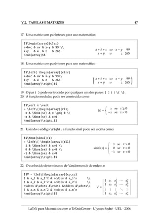 V.2. TABELAS E MATRIZES 47
17. Uma matriz sem parênteses para uso matemático:
$$begin{array}{clrr}
a+b+c  uv  x-y  99 
x+y  w  z  265
end{array}$$
a + b + c uv x − y 99
x + y w z 265
18. Uma matriz com parênteses para uso matemático
$$left( begin{array}{clrr}
a+b+c  uv  x-y  99
x+y  w  z  265
end{array}right)$$
a + b + c uv x − y 99
x + y w z 265
!
19. O par ( ) pode ser trocado por qualquer um dos pares: [ ] | | { }.
20. A função modular, pode ser construı́da como
$$vert x vert
= left{begin{array}{rll}
x  hbox{se}  x geq 0 
-x  hbox{se}  x0
end{array}right.$$
|x| =
(
x se x ≥ 0
−x se x  0
21. Usando o código right. a função sinal pode ser escrita como:
$$hbox{sinal}(x)
= left{ begin{array}{rll}
1  hbox{se}  x0 
0  hbox{se}  x=0 
-1  hbox{se}  x0
end{array}right.$$
sinal(x) =









1 se x  0
0 se x = 0
−1 se x  0
22. O conhecido determinante de Vandermonde de ordem n
$$V = left|begin{array}{ccccc}
1  a_1  a_1ˆ2  cdots  a_1ˆn 
1  a_2  a_2ˆ2  cdots  a_2ˆn 
vdots vdots vdots ddots vdots
1  a_n  a_nˆ2  cdots  a_nˆn
end{array}right|$$
V =
 