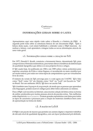Cı́ 
̧̃    
Apresentamos aqui uma rápida visão sobre a filosofia e a história do L
A
TEX. A
segunda parte trata sobre as estruturas básicas de um documento L
A
TEX. Após a
leitura desta seção, você estará habilitado a entender como o L
A
TEX funciona. Ao
realizar a leitura, você aprenderá a integrar todas as novas informações através de
uma visão geral.
.1. I̧̃    ̧̃  TX
Em 1977, Donald E. Knuth, construiu a ferramenta básica, denominada TEX, para
comportextosefórmulasmatemáticas, paratentaralteraratendênciadedeterioração
da qualidade tipográfica que afetava os seus próprios livros e artigos.
O TEX usado hoje, foi publicado em 1982 e em 1989 sofreu vários acréscimos para
suportar caracteres de 8 bits e várias lı́nguas e é reconhecido no meio cientı́fico por
ser muito estável, por rodar em vários tipos de computadores e por ser virtualmente
livre de erros.
O número da versão do TEX converge para π e está agora em 3.141592. TEX é lido
como “Tech” como “ch” em Alemão, como “Ach” ou “Loch” em Escocês ou “Tek”
no Brasil. Em um ambiente ASCII, TEX deve ser escrito TeX.
TEX é também uma linguagem de programação, de modo que as pessoas que aprendem
esta linguagem, podem escrever códigos para obter feitos adicionais ao sistema.
Para o L
A
TEX você encontra na Internet, uma enorme coleção de feitos extras na forma
de estilos, produzidos por muitas pessoas através de pacotes extras. Tais melhorias
estão disponı́veis gratuitamente. Existem grandes repositórios com listas para todos
os tipos de caracteres e processos para a criação de materiais cientı́ficos bem como
de apresentação na forma de slides.
.2. A ̃  LTX
O L
A
TEX é um pacote de macros que permite aos autores digitar e imprimir trabalhos
de elevado nı́vel de qualidade tipográfica, com um layout profissional pré-definido.
LaTeX para Matemática com o TeXnicCenter - Ulysses Sodré - UEL - 2006
 