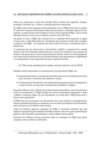 I.4. DETALHES IMPORTANTES SOBRE UM DOCUMENTO COM LATEX 3
tı́tulos, etc, sendo que o autor deve decidir sobre os tı́tulos dos capı́tulos, citações,
exemplos, fórmulas, etc. e sobre o conteúdo geral do manuscrito.
No L
A
TEX, todas estas operações ficam facilitadas, mas o L
A
TEX precisa da sua ajuda.
O autor deve fornecer informações adicionais para gerar a estrutura lógica do doc-
umento, as quais devem ser inseridas no texto como comandos L
A
TEX, o que é muito
diferente do que ocorre com os editores comuns como MS Word.
Em geral, ao usar o L
A
TEX, não é possı́vel ver o resultado final enquanto se digita
o texto, mas a saı́da final pode ser visualizada previamente na tela após compilar
o arquivo com L
A
TEX. As correções são feitas antes de enviar o documento para a
impressora.
A construção de um layout para o documento é difı́cil e o pessoal novo comete
muitos erros de formatação, pensando que o projeto do material é uma questão de
estética e ele pensa que se um documento parece bonito, então ele é bem projetado,
mas como um documento deve ser lido por pessoas e não apresentado, a legibilidade
e a compreensão é mais importante do que a aparência bonita.
.4. D      LTX
Detalhes muito importantes na construção de um documento L
A
TEX, são:
• O tamanho da fonte e a numeração dos tı́tulos devem ser escolhidos para tornar
claras ao leitor, a estrutura dos capı́tulos e seções.
• O comprimento da linha deve ser suficientemente pequeno para não prejudicar
a visão do leitor, mas grande o bastante para embelezar a página.
Em geral, editores como o Word, geram documentos sem estética, com uma estrutura
ruim ou inconsistente. O L
A
TEX corrige tais erros de formatação obrigando o autor
a definir a estrutura lógica do seu documento, de modo que o L
A
TEX possa usar o
layout mais apropriado.
O L
A
TEX não serve para gerar um documento feio, sem estrutura e desorganizado.
Alguns parâmetros podem ser ajustados com um layout pré-definido do documento,
mas um layout novo é difı́cil e toma tempo.
Antes de conhecer algumas vantagens do L
A
TEX, é necessário informar que este
sistema é apropriado para trabalhos cientı́ficos sérios e não serve para apresentações
gráficas como desenhos, passatempos e outros objetos desse padrão.
Usuários dos editores comuns precisam saber as vantagens do L
A
TEX para poder
comparar com os editores conhecidos.
LaTeX para Matemática com o TeXnicCenter - Ulysses Sodré - UEL - 2006
 