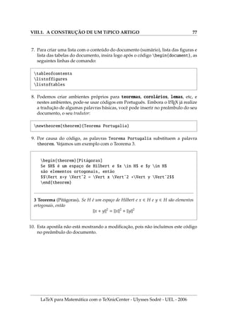 V.5. NUMERAÇÃO AUTOMÁTICA EM EQUAÇÕES 55
.5. N̧̃ ́  ̧̃
1. No LaTeX existem vários ambientes para equações . Alguns deles são: equation,
eqnarray, equation* e eqnarray*. Os ambientes equation e eqnarray numeram
automaticamente as equações mas os dois últimos (com estrelas) não. Estes
quatro ambientes não usam o sı́mbolo $ para cada elemento interno.
2. Uma equação matemática nestes ambientes recebe um número, exceto se você
não deseja numerar.
3. Para não numerar, inserimos o comando nonumber, como abaixo:
begin{eqnarray}
y = ax+b 
y = axˆ2+bx+c nonumber 
y = axˆ3+bxˆ2+cx+d
end{eqnarray}
y = ax + b
(.5.1)
y = ax2
+ bx + c
y = ax3
+ bx2
+ cx + d
(.5.2)
4. Ao escrever uma equação numerada no documento, os números são atualizados
automaticamente. Tais números podem depender do capı́tulo do livro ou seção.
Observe os números nas equações!
5. A mesma expressão usada antes, agora com estrelas:
begin{eqnarray*}
y = ax+b 
y = axˆ2+bx+c 
y = axˆ3+bxˆ2+cx+d
end{eqnarray*}
y = ax + b
y = ax2
+ bx + c
y = ax3
+ bx2
+ cx + d
6. Um exemplo de equation sem estrela.
begin{equation} xˆ2-yˆ2 equiv (x-y)(x+y) end{equation}
(.5.3) x2
− y2
≡ (x − y)(x + y)
7. Um exemplo de equation com estrela.
begin{equation*} xˆ2-yˆ2 equiv (x-y)(x+y) end{equation*}
x2
− y2
≡ (x − y)(x + y)
LaTeX para Matemática com o TeXnicCenter - Ulysses Sodré - UEL - 2006
 