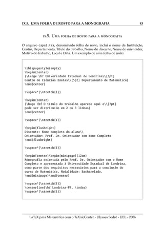 VI.3. PREPARANDO A INSERÇÃO DE FIGURAS NO L
A
TEX 61
5. XnView é um programa (para Windows) para editar gráficos e que permite con-
verter uma grande gama de tipos de tais arquivos, além de ter recursos para
melhorar a saı́da gráfica dos arquivos. Possui um interface em Português.
.3. P  ̧̃    L
A
TEX
O processo de inserir figuras de todos os tipos permitidos, independente do fato que
se queira gerar uma saı́da dvi ou pdf, pode ser facilitado com alguns poucos códigos.
1. Para inserir figuras com a extensão EPS, devemos anexar no preâmbulo do docu-
mento o pacote graphics e para figuras com as extensões BMP, PNG e JPG, devemos
anexar no preâmbulo do documento o pacote graphicx.
2. Para usar os dois formatos, digite no preâmbulo do documento o código:
usepackage{graphics,graphicx}
3. O código do ı́tem seguinte, informa ao L
A
TEX que ao compilar com a opção
LaTeX = DVI serão reconhecidos arquivos com extensões EPS e ao compilar
com LaTeX = PDF serão reconhecidos arquivos com extensões: PDF, PNG e JPG.
Isto facilita a inserção de figuras, pois não há necessidade de acrescentar a ex-
tensão de cada arquivo gráfico.
4. Insira no preâmbulo do documento o código de programação em L
A
TEX:
newififpdf
ifxpdfoutputundefined
pdffalse
else
pdfoutput=1
pdftrue
fi
ifpdf
usepackage{hyperref}
usepackage[pdftex]{graphicx}
DeclareGraphicsExtensions{.pdf,.png,.jpg}
else
usepackage{graphics}
DeclareGraphicsExtensions{.eps}
fi
LaTeX para Matemática com o TeXnicCenter - Ulysses Sodré - UEL - 2006
 