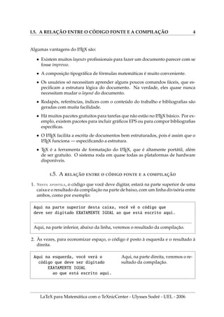 I.5. A RELAÇÃO ENTRE O CÓDIGO FONTE E A COMPILAÇÃO 4
Algumas vantagens do L
A
TEX são:
• Existem muitos layouts profissionais para fazer um documento parecer com se
fosse impresso.
• A composição tipográfica de fórmulas matemáticas é muito conveniente.
• Os usuários só necessitam aprender alguns poucos comandos fáceis, que es-
pecificam a estrutura lógica do documento. Na verdade, eles quase nunca
necessitam mudar o layout do documento.
• Rodapés, referências, ı́ndices com o conteúdo do trabalho e bibliografias são
geradas com muita facilidade.
• Há muitos pacotes gratuitos para tarefas que não estão no L
A
TEX básico. Por ex-
emplo, existem pacotes para incluir gráficos EPS ou para compor bibliografias
especı́ficas.
• O L
A
TEX facilita a escrita de documentos bem estruturados, pois é assim que o
L
A
TEX funciona — especificando a estrutura.
• TEX é a ferramenta de formatação do L
A
TEX, que é altamente portátil, além
de ser gratuito. O sistema roda em quase todas as plataformas de hardware
disponı́veis.
.5. A ̧̃   ́    ̧̃
1. Nesta apostila, o código que você deve digitar, estará na parte superior de uma
caixa e o resultado da compilação na parte de baixo, com um linha divisória entre
ambos, como por exemplo:
Aqui na parte superior desta caixa, você vê o código que
deve ser digitado EXATAMENTE IGUAL ao que está escrito aqui.
Aqui, na parte inferior, abaixo da linha, veremos o resultado da compilação.
2. Às vezes, para economizar espaço, o código é posto à esquerda e o resultado à
direita.
Aqui na esquerda, você verá o
código que deve ser digitado
EXATAMENTE IGUAL
ao que está escrito aqui.
Aqui, na parte direita, veremos o re-
sultado da compilação.
LaTeX para Matemática com o TeXnicCenter - Ulysses Sodré - UEL - 2006
 
