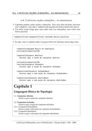 VI.5. INSERINDO FIGURAS COM A EXTENSÃO PNG 63
3. Inserindo a figura uel.png pelo centro com o ambiente center.
begin{center}includegraphics{uel}end{center}
4. Pondo uma caixa em volta da figura centralizada uel.png.
centering{fbox{includegraphics{uel}}}
5. Centralizando a figura uel.png com uma caixa em volta, sendo o comprimento
53pt e altura 53pt indicadas em unidades pt.
centering{fbox{includegraphics[%
width=53pt,height=53pt]{uel}}}
6. O código [htb] que será usado na sequência, é uma parte do código [htbp!]
que serve para posicionar uma figura com o ambiente figure em um certo local.
Código Significado da letra
h here (aqui)
t top (em cima na página)
b bottom (em baixo na página)
p page (em uma nova página)
! desliga as opções anteriores e coloca onde o LaTeX quiser.
7. Algumas palavras em baixo da mesma figura do ı́tem anterior. O código:
begin{figure}[ht]
centering{fbox{includegraphics[width=53pt,height=53pt]{uel}}}
caption{Figura com as medidas em pt}
end{figure}
gera o seguinte resultado gráfico:
LaTeX para Matemática com o TeXnicCenter - Ulysses Sodré - UEL - 2006
 