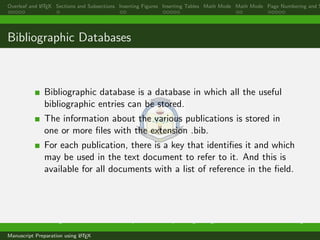 Overleaf and LATEX Sections and Subsections Inserting Figures Inserting Tables Math Mode Math Mode Page Numbering and S
Bibliographic Databases
Bibliographic database is a database in which all the useful
bibliographic entries can be stored.
The information about the various publications is stored in
one or more ﬁles with the extension .bib.
For each publication, there is a key that identiﬁes it and which
may be used in the text document to refer to it. And this is
available for all documents with a list of reference in the ﬁeld.
Dr. Ramchandra Mangrulkar Associate Professor, Department of Computer Engineering, DJSCE Mumbai. ramchandra.mangrulkar@
Manuscript Preparation using LATEX
 