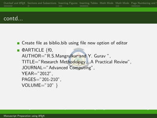 Overleaf and LATEX Sections and Subsections Inserting Figures Inserting Tables Math Mode Math Mode Page Numbering and S
contd...
Create ﬁle as biblio.bib using ﬁle new option of editor
@ARTICLE {f0,
AUTHOR=”R.S.Mangrulkar and Y. Gurav ”,
TITLE=”Research Methodology : A Practical Review”,
JOURNAL=”Advanced Computing”,
YEAR=”2012”,
PAGES=”201-210”,
VOLUME=”10” }
Dr. Ramchandra Mangrulkar Associate Professor, Department of Computer Engineering, DJSCE Mumbai. ramchandra.mangrulkar@
Manuscript Preparation using LATEX
 