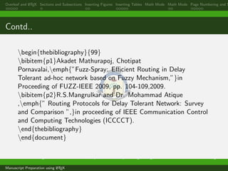 Overleaf and LATEX Sections and Subsections Inserting Figures Inserting Tables Math Mode Math Mode Page Numbering and S
Contd..
begin{thebibliography}{99}
bibitem{p1}Akadet Mathurapoj, Chotipat
Pornavalai,emph{”Fuzz-Spray: Eﬃcient Routing in Delay
Tolerant ad-hoc network based on Fuzzy Mechanism,”}in
Proceeding of FUZZ-IEEE 2009, pp. 104-109,2009.
bibitem{p2}R.S.Mangrulkar and Dr. Mohammad Atique
,emph{” Routing Protocols for Delay Tolerant Network: Survey
and Comparison ”,}in proceeding of IEEE Communication Control
and Computing Technologies (ICCCCT).
end{thebibliography}
end{document}
Dr. Ramchandra Mangrulkar Associate Professor, Department of Computer Engineering, DJSCE Mumbai. ramchandra.mangrulkar@
Manuscript Preparation using LATEX
 