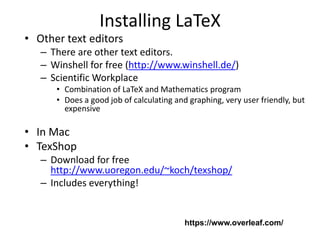 Installing LaTeX
• Other text editors
– There are other text editors.
– Winshell for free (http://www.winshell.de/)
– Scientific Workplace
• Combination of LaTeX and Mathematics program
• Does a good job of calculating and graphing, very user friendly, but
expensive
• In Mac
• TexShop
– Download for free
http://www.uoregon.edu/~koch/texshop/
– Includes everything!
https://www.overleaf.com/
 