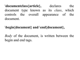 documentclass{article}, declares the
document type known as its class, which
controls the overall appearance of the
document.
begin{document} and end{document},
Body of the document, is written between the
begin and end tags.
 