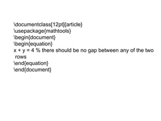 documentclass[12pt]{article}
usepackage{mathtools}
begin{document}
begin{equation}
x + y = 4 % there should be no gap between any of the two
rows
end{equation}
end{document}
 