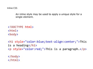 Inline CSS
<!DOCTYPE html>
<html>
<body>
<h1 style="color:blue;text-align:center;">This
is a heading</h1>
<p style="color:red;">This is a paragraph.</p>
</body>
</html>
An inline style may be used to apply a unique style for a
single element.
 