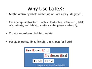 Why Use LaTeX?
• Mathematical symbols and equations are easily integrated.
• Even complex structures such as footnotes, references, table
of contents, and bibliographies can be generated easily.
• Creates more beautiful documents.
• Portable, compatible, flexible, and cheap (or free)!
Images from Dario Taraborelli’s
Blog
 