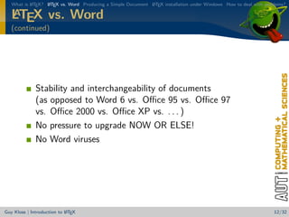 What is L TEX? L TEX vs. Word Producing a Simple Document L TEX installation under Windows How to deal with problems?
           A      A                                          A

   A
   LTEX vs. Word
   (continued)




              Stability and interchangeability of documents
              (as opposed to Word 6 vs. Oﬃce 95 vs. Oﬃce 97
              vs. Oﬃce 2000 vs. Oﬃce XP vs. . . . )
              No pressure to upgrade NOW OR ELSE!
              No Word viruses




                            A
Guy Kloss | Introduction to L TEX                                                                                  12/32
 